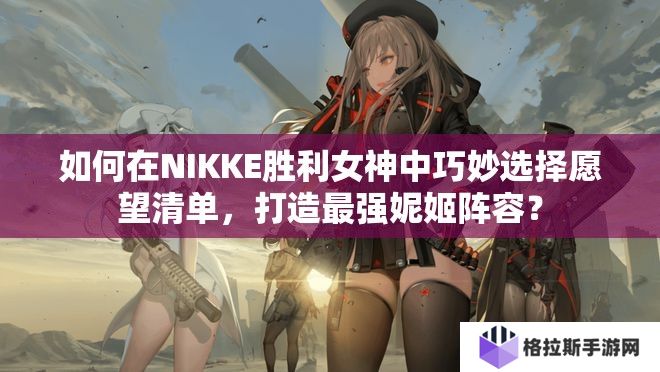 如何在NIKKE胜利女神中巧妙选择愿望清单，打造最强妮姬阵容？